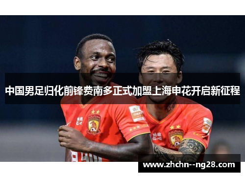 中国男足归化前锋费南多正式加盟上海申花开启新征程